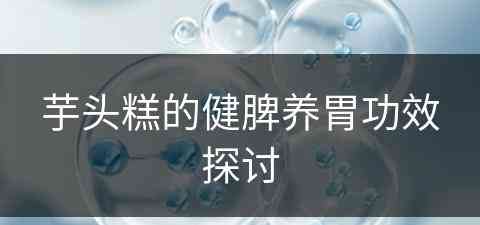 芋头糕的健脾养胃功效探讨(芋头糕的作用)